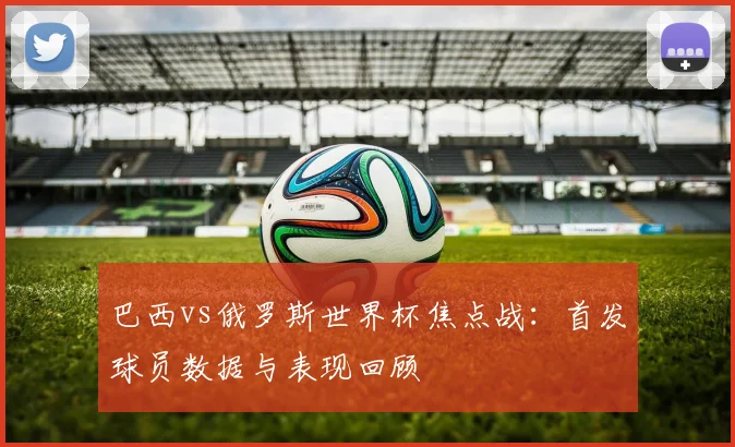巴西vs俄罗斯世界杯焦点战：首发球员数据与表现回顾